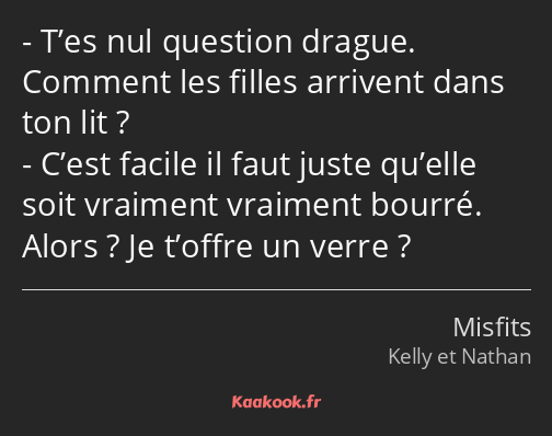 T’es nul question drague. Comment les filles arrivent dans ton lit ? C’est facile il faut juste…