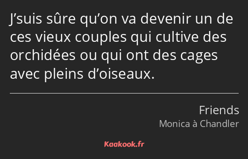 J’suis sûre qu’on va devenir un de ces vieux couples qui cultive des orchidées ou qui ont des cages…