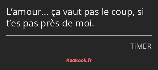 L’amour… ça vaut pas le coup, si t’es pas près de moi.