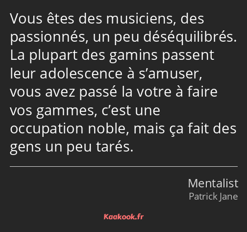 Vous êtes des musiciens, des passionnés, un peu déséquilibrés. La plupart des gamins passent leur…