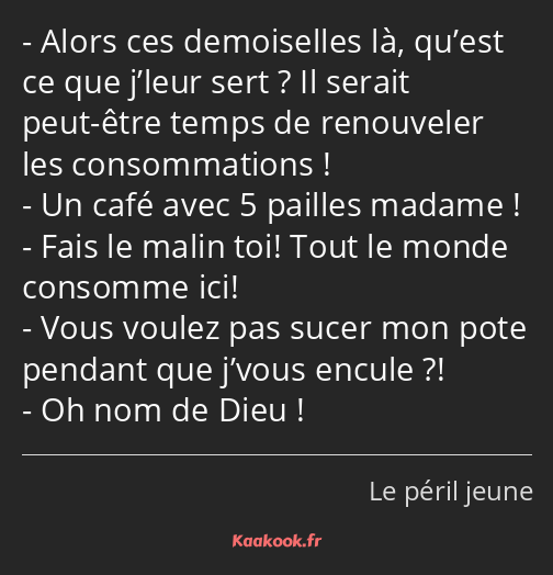 Alors ces demoiselles là, qu’est ce que j’leur sert ? Il serait peut-être temps de renouveler les…