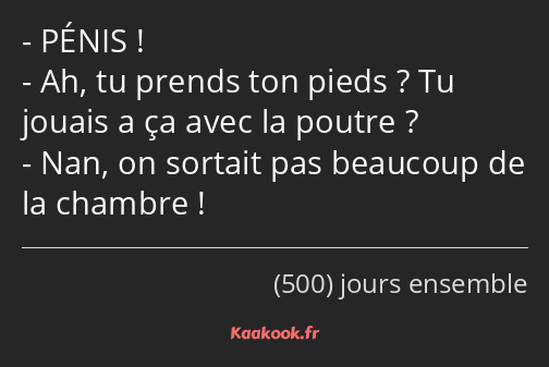 PÉNIS ! Ah, tu prends ton pieds ? Tu jouais a ça avec la poutre ? Nan, on sortait pas beaucoup de…