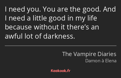 I need you. You are the good. And I need a little good in my life because without it there’s an…