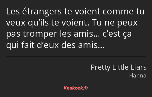 Les étrangers te voient comme tu veux qu’ils te voient. Tu ne peux pas tromper les amis… c’est ça…