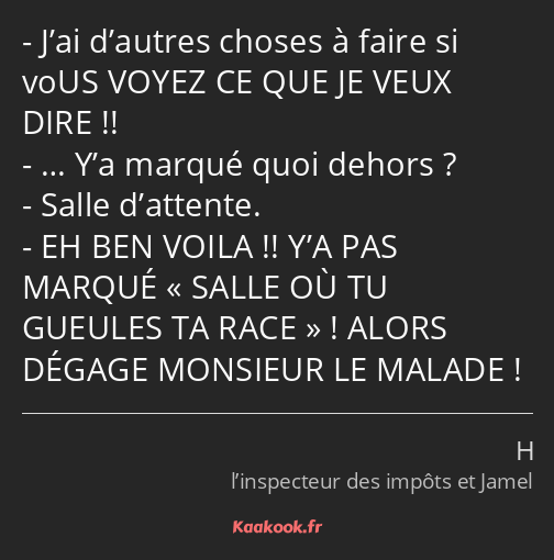 J’ai d’autres choses à faire si voUS VOYEZ CE QUE JE VEUX DIRE !! … Y’a marqué quoi dehors ? Salle…