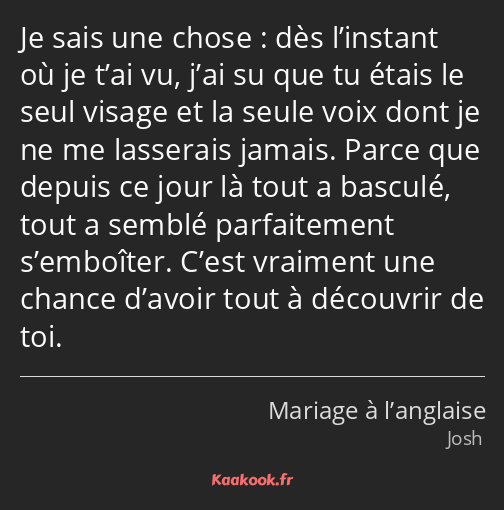 Je sais une chose : dès l’instant où je t’ai vu, j’ai su que tu étais le seul visage et la seule…