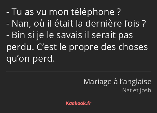 Tu as vu mon téléphone ? Nan, où il était la dernière fois ? Bin si je le savais il serait pas…