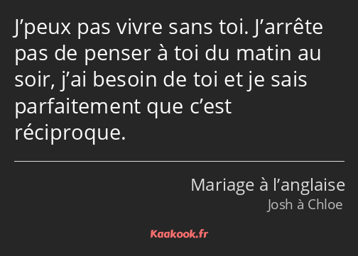 J’peux pas vivre sans toi. J’arrête pas de penser à toi du matin au soir, j’ai besoin de toi et je…