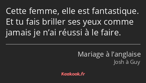 Cette femme, elle est fantastique. Et tu fais briller ses yeux comme jamais je n’ai réussi à le…