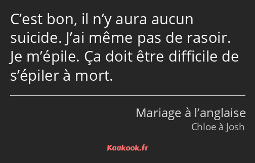 C’est bon, il n’y aura aucun suicide. J’ai même pas de rasoir. Je m’épile. Ça doit être difficile…