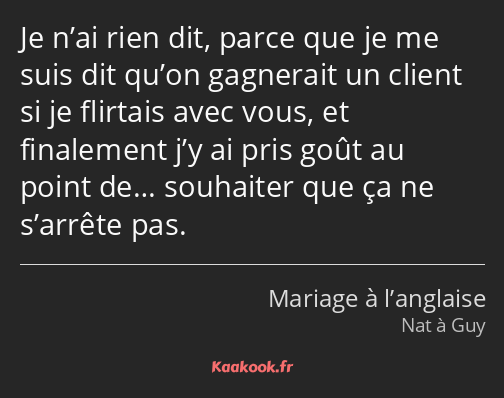 Je n’ai rien dit, parce que je me suis dit qu’on gagnerait un client si je flirtais avec vous, et…