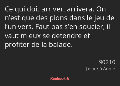 Ce qui doit arriver, arrivera. On n’est que des pions dans le jeu de l’univers. Faut pas s’en…