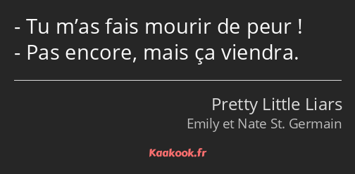 Tu m’as fais mourir de peur ! Pas encore, mais ça viendra.