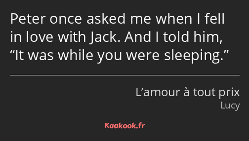 Peter once asked me when I fell in love with Jack. And I told him, It was while you were sleeping.