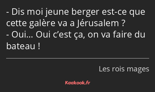 Dis moi jeune berger est-ce que cette galère va a Jérusalem ? Oui… Oui c’est ça, on va faire du…