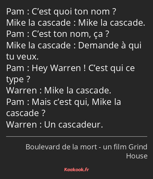 C’est quoi ton nom ? Mike la cascade. C’est ton nom, ça ? Demande à qui tu veux. Hey Warren ! C’est…