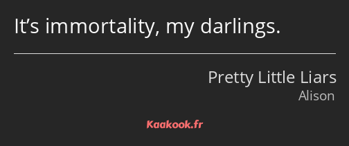 It’s immortality, my darlings.