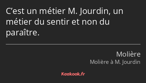 C’est un métier M. Jourdin, un métier du sentir et non du paraître.