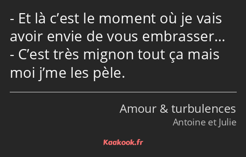 Et là c’est le moment où je vais avoir envie de vous embrasser… C’est très mignon tout ça mais moi…