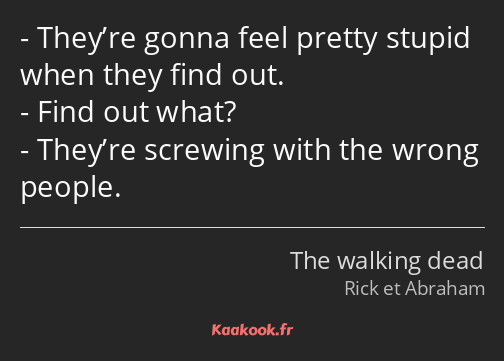 They’re gonna feel pretty stupid when they find out. Find out what? They’re screwing with the wrong…