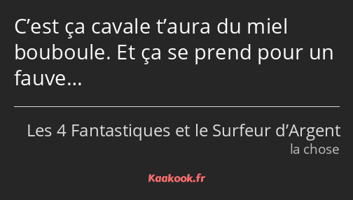 C’est ça cavale t’aura du miel bouboule. Et ça se prend pour un fauve…