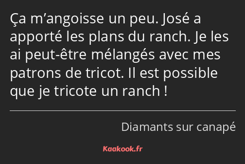 Ça m’angoisse un peu. José a apporté les plans du ranch. Je les ai peut-être mélangés avec mes…