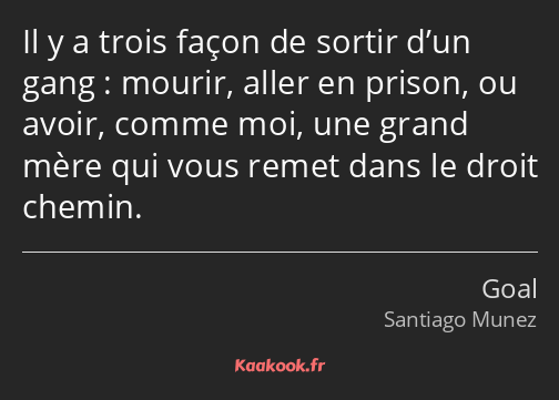 Il y a trois façon de sortir d’un gang : mourir, aller en prison, ou avoir, comme moi, une grand…