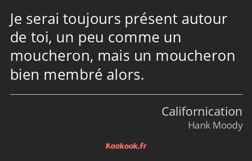 Je serai toujours présent autour de toi, un peu comme un moucheron, mais un moucheron bien membré…