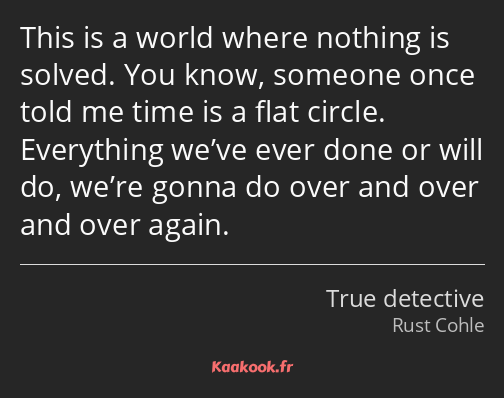 This is a world where nothing is solved. You know, someone once told me time is a flat circle…