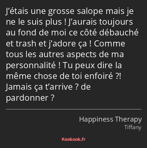 J’étais une grosse salope mais je ne le suis plus ! J’aurais toujours au fond de moi ce côté…