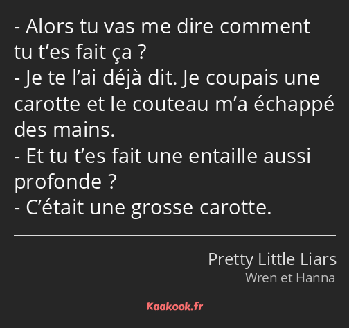 Alors tu vas me dire comment tu t’es fait ça ? Je te l’ai déjà dit. Je coupais une carotte et le…