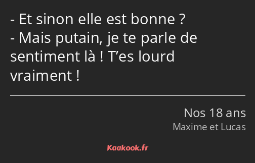 Et sinon elle est bonne ? Mais putain, je te parle de sentiment là ! T’es lourd vraiment !