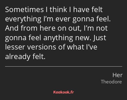 Sometimes I think I have felt everything I’m ever gonna feel. And from here on out, I’m not gonna…