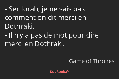 Ser Jorah, je ne sais pas comment on dit merci en Dothraki. Il n’y a pas de mot pour dire merci en…