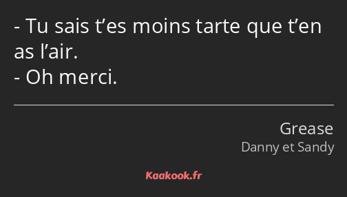 Tu sais t’es moins tarte que t’en as l’air. Oh merci.