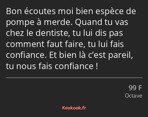 Bon écoutes moi bien espèce de pompe à merde. Quand tu vas chez le dentiste, tu lui dis pas comment…