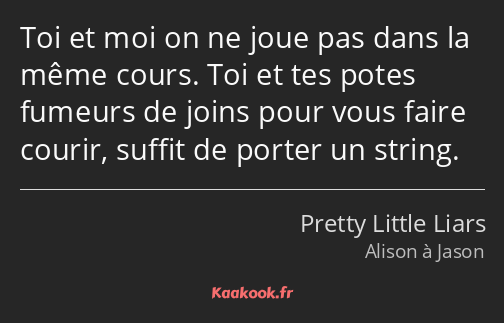 Toi et moi on ne joue pas dans la même cours. Toi et tes potes fumeurs de joins pour vous faire…