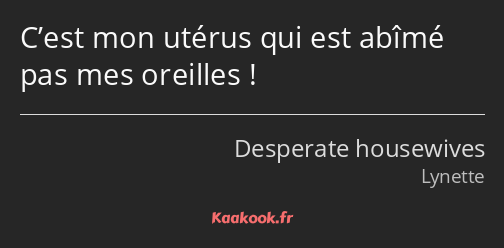C’est mon utérus qui est abîmé pas mes oreilles !