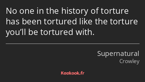 No one in the history of torture has been tortured like the torture you’ll be tortured with.