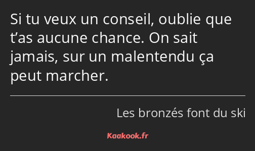 Si tu veux un conseil, oublie que t’as aucune chance. On sait jamais, sur un malentendu ça peut…