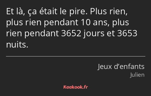 Et là, ça était le pire. Plus rien, plus rien pendant 10 ans, plus rien pendant 3652 jours et 3653…