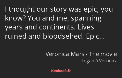 I thought our story was epic, you know? You and me, spanning years and continents. Lives ruined and…
