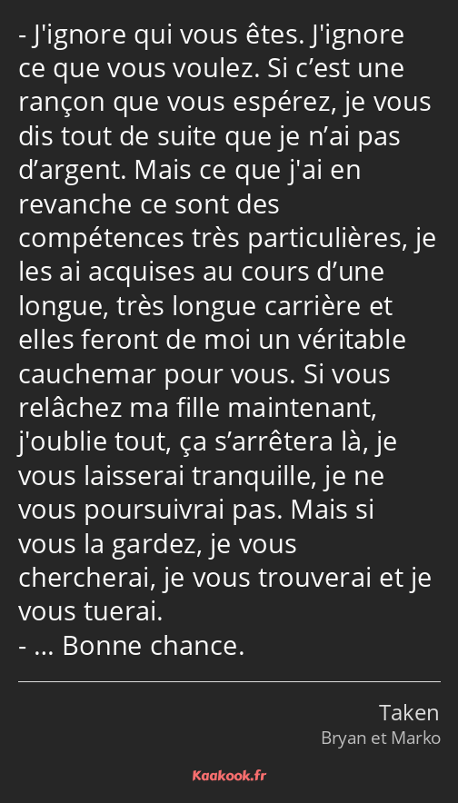 J'ignore qui vous êtes. J'ignore ce que vous voulez. Si c’est une rançon que vous espérez, je vous…