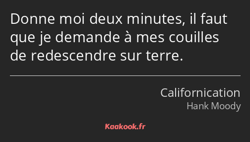 Donne moi deux minutes, il faut que je demande à mes couilles de redescendre sur terre.