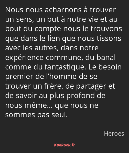 Nous nous acharnons à trouver un sens, un but à notre vie et au bout du compte nous le trouvons que…