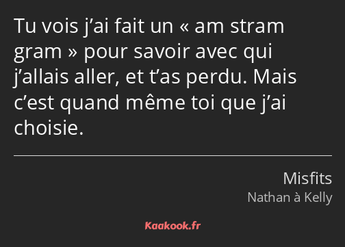 Tu vois j’ai fait un am stram gram pour savoir avec qui j’allais aller, et t’as perdu. Mais c’est…