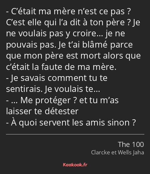 C’était ma mère n’est ce pas ? C’est elle qui l’a dit à ton père ? Je ne voulais pas y croire… je…