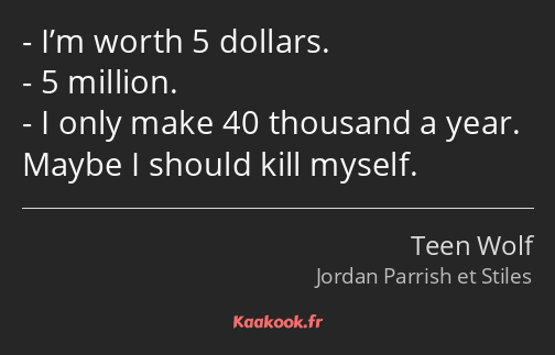 I’m worth 5 dollars. 5 million. I only make 40 thousand a year. Maybe I should kill myself.