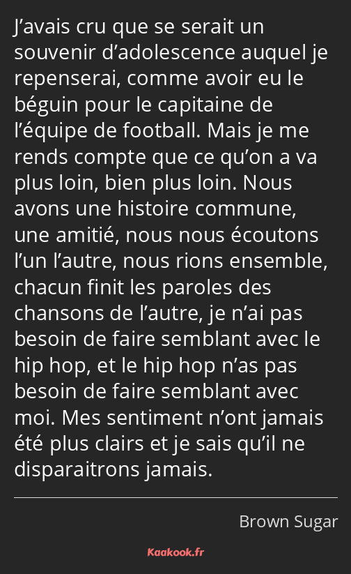 J’avais cru que se serait un souvenir d’adolescence auquel je repenserai, comme avoir eu le béguin…