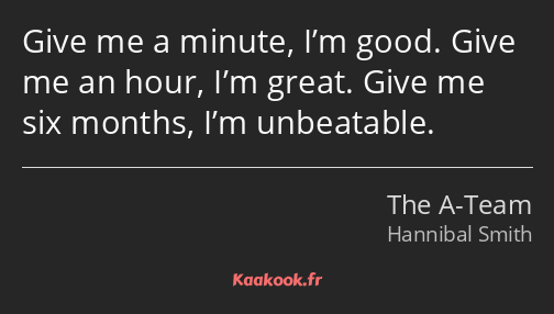 Give me a minute, I’m good. Give me an hour, I’m great. Give me six months, I’m unbeatable.